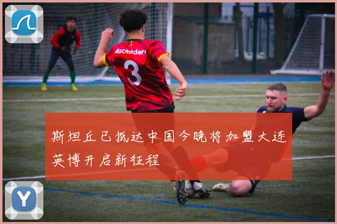 斯坦丘已抵达中国今晚将加盟大连英博开启新征程